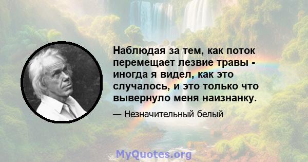 Наблюдая за тем, как поток перемещает лезвие травы - иногда я видел, как это случалось, и это только что вывернуло меня наизнанку.