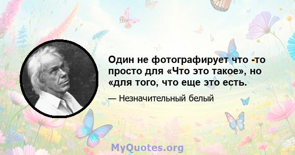 Один не фотографирует что -то просто для «Что это такое», но «для того, что еще это есть.