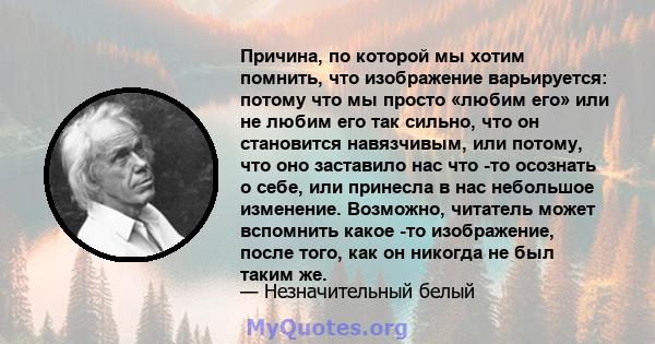 Причина, по которой мы хотим помнить, что изображение варьируется: потому что мы просто «любим его» или не любим его так сильно, что он становится навязчивым, или потому, что оно заставило нас что -то осознать о себе,