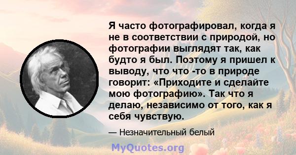 Я часто фотографировал, когда я не в соответствии с природой, но фотографии выглядят так, как будто я был. Поэтому я пришел к выводу, что что -то в природе говорит: «Приходите и сделайте мою фотографию». Так что я