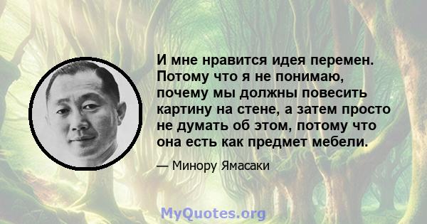 И мне нравится идея перемен. Потому что я не понимаю, почему мы должны повесить картину на стене, а затем просто не думать об этом, потому что она есть как предмет мебели.