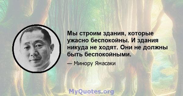 Мы строим здания, которые ужасно беспокойны. И здания никуда не ходят. Они не должны быть беспокойными.