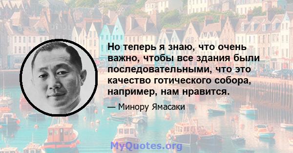 Но теперь я знаю, что очень важно, чтобы все здания были последовательными, что это качество готического собора, например, нам нравится.