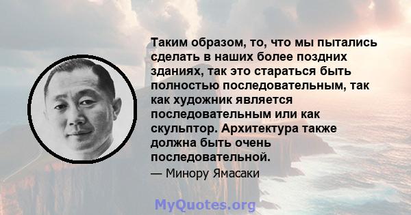 Таким образом, то, что мы пытались сделать в наших более поздних зданиях, так это стараться быть полностью последовательным, так как художник является последовательным или как скульптор. Архитектура также должна быть