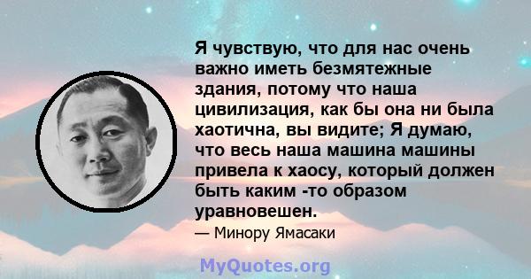 Я чувствую, что для нас очень важно иметь безмятежные здания, потому что наша цивилизация, как бы она ни была хаотична, вы видите; Я думаю, что весь наша машина машины привела к хаосу, который должен быть каким -то