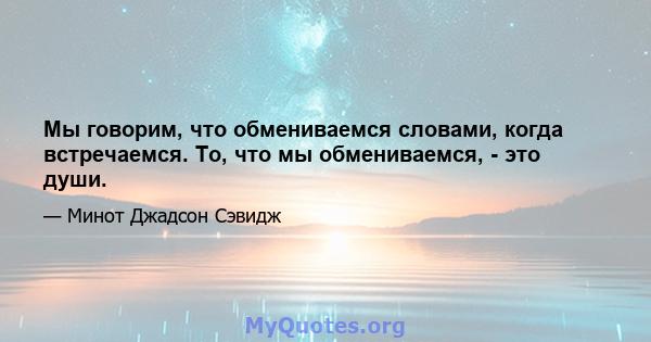 Мы говорим, что обмениваемся словами, когда встречаемся. То, что мы обмениваемся, - это души.