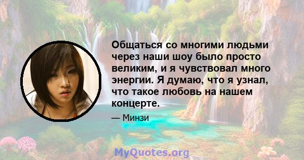 Общаться со многими людьми через наши шоу было просто великим, и я чувствовал много энергии. Я думаю, что я узнал, что такое любовь на нашем концерте.