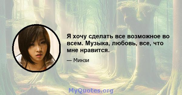 Я хочу сделать все возможное во всем. Музыка, любовь, все, что мне нравится.