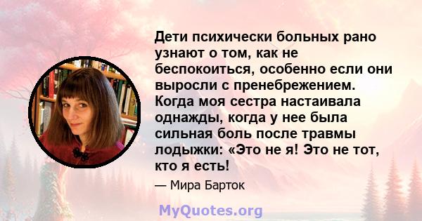 Дети психически больных рано узнают о том, как не беспокоиться, особенно если они выросли с пренебрежением. Когда моя сестра настаивала однажды, когда у нее была сильная боль после травмы лодыжки: «Это не я! Это не тот, 