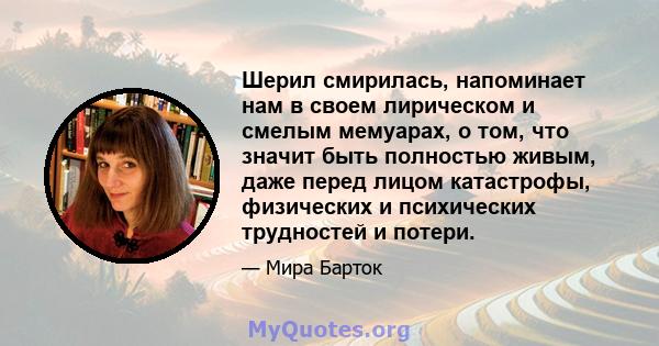 Шерил смирилась, напоминает нам в своем лирическом и смелым мемуарах, о том, что значит быть полностью живым, даже перед лицом катастрофы, физических и психических трудностей и потери.