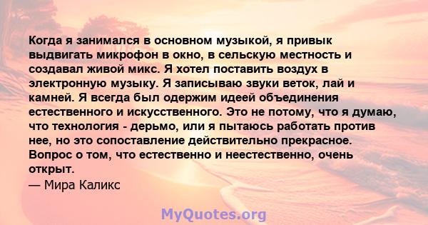 Когда я занимался в основном музыкой, я привык выдвигать микрофон в окно, в сельскую местность и создавал живой микс. Я хотел поставить воздух в электронную музыку. Я записываю звуки веток, лай и камней. Я всегда был