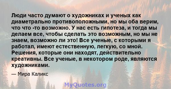 Люди часто думают о художниках и ученых как диаметрально противоположными, но мы оба верим, что что -то возможно. У нас есть гипотеза, и тогда мы делаем все, чтобы сделать это возможным, но мы не знаем, возможно ли это! 