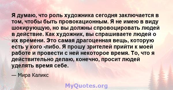 Я думаю, что роль художника сегодня заключается в том, чтобы быть провокационным. Я не имею в виду шокирующую, но вы должны спровоцировать людей в действие. Как художник, вы спрашиваете людей о их времени. Это самая