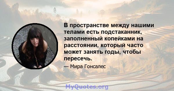 В пространстве между нашими телами есть подстаканник, заполненный копейками на расстоянии, который часто может занять годы, чтобы пересечь.