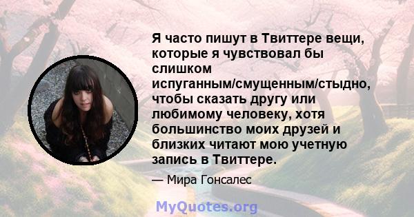 Я часто пишут в Твиттере вещи, которые я чувствовал бы слишком испуганным/смущенным/стыдно, чтобы сказать другу или любимому человеку, хотя большинство моих друзей и близких читают мою учетную запись в Твиттере.