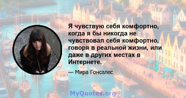 Я чувствую себя комфортно, когда я бы никогда не чувствовал себя комфортно, говоря в реальной жизни, или даже в других местах в Интернете.