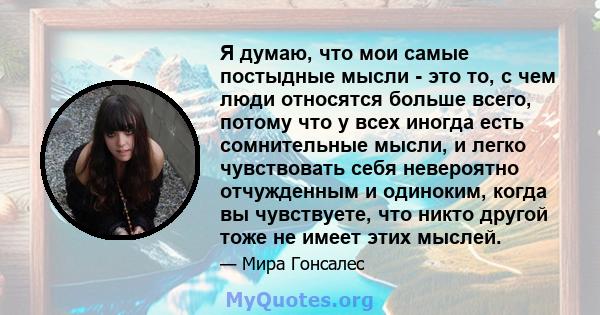 Я думаю, что мои самые постыдные мысли - это то, с чем люди относятся больше всего, потому что у всех иногда есть сомнительные мысли, и легко чувствовать себя невероятно отчужденным и одиноким, когда вы чувствуете, что