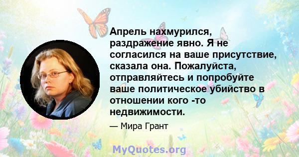 Апрель нахмурился, раздражение явно. Я не согласился на ваше присутствие, сказала она. Пожалуйста, отправляйтесь и попробуйте ваше политическое убийство в отношении кого -то недвижимости.