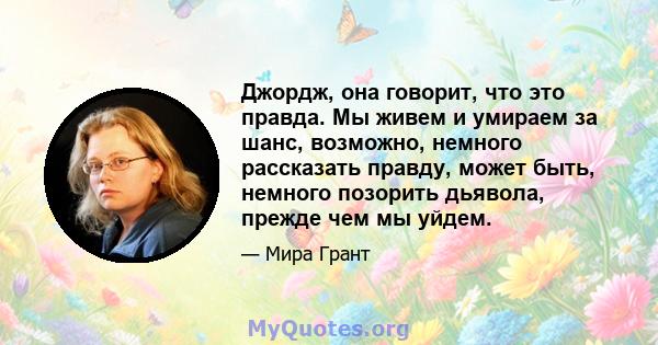 Джордж, она говорит, что это правда. Мы живем и умираем за шанс, возможно, немного рассказать правду, может быть, немного позорить дьявола, прежде чем мы уйдем.