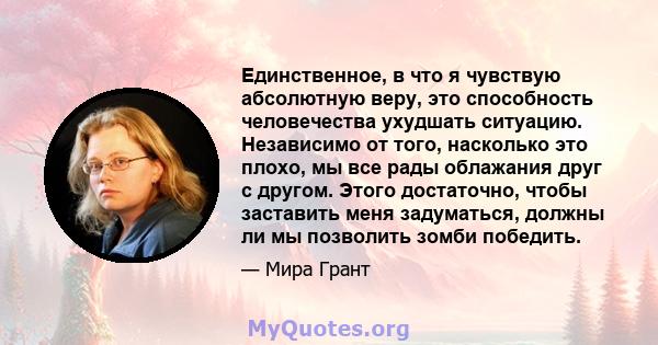 Единственное, в что я чувствую абсолютную веру, это способность человечества ухудшать ситуацию. Независимо от того, насколько это плохо, мы все рады облажания друг с другом. Этого достаточно, чтобы заставить меня