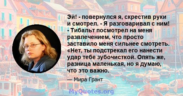 Эй! - повернулся я, скрестив руки и смотрел. - Я разговаривал с ним! - Тибальт посмотрел на меня развлечением, что просто заставило меня сильнее смотреть. «Нет, ты подстрекал его нанести удар тебе зубочисткой. Опять же, 