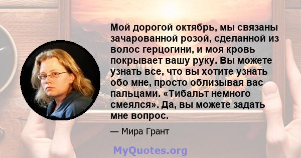 Мой дорогой октябрь, мы связаны зачарованной розой, сделанной из волос герцогини, и моя кровь покрывает вашу руку. Вы можете узнать все, что вы хотите узнать обо мне, просто облизывая вас пальцами. «Тибальт немного