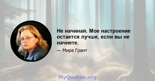 Не начинай. Мое настроение остается лучше, если вы не начнете.