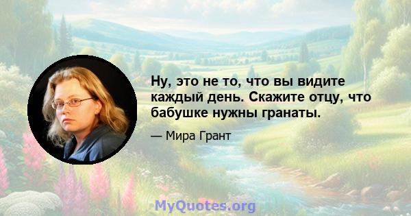 Ну, это не то, что вы видите каждый день. Скажите отцу, что бабушке нужны гранаты.