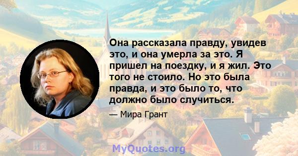 Она рассказала правду, увидев это, и она умерла за это. Я пришел на поездку, и я жил. Это того не стоило. Но это была правда, и это было то, что должно было случиться.