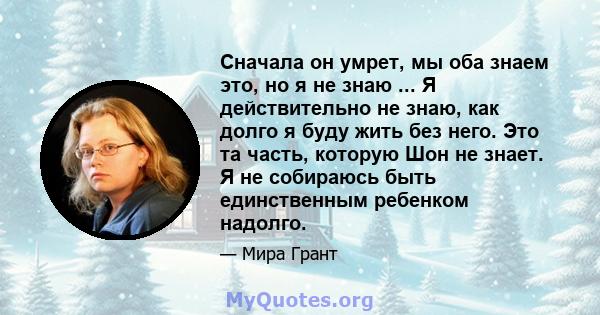 Сначала он умрет, мы оба знаем это, но я не знаю ... Я действительно не знаю, как долго я буду жить без него. Это та часть, которую Шон не знает. Я не собираюсь быть единственным ребенком надолго.