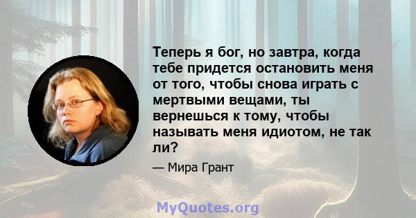 Теперь я бог, но завтра, когда тебе придется остановить меня от того, чтобы снова играть с мертвыми вещами, ты вернешься к тому, чтобы называть меня идиотом, не так ли?