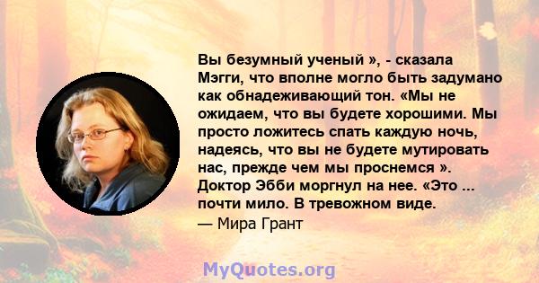 Вы безумный ученый », - сказала Мэгги, что вполне могло быть задумано как обнадеживающий тон. «Мы не ожидаем, что вы будете хорошими. Мы просто ложитесь спать каждую ночь, надеясь, что вы не будете мутировать нас,