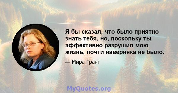 Я бы сказал, что было приятно знать тебя, но, поскольку ты эффективно разрушил мою жизнь, почти наверняка не было.