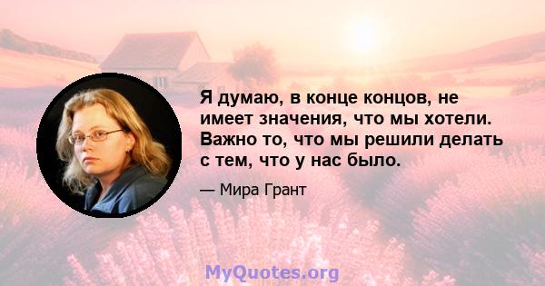 Я думаю, в конце концов, не имеет значения, что мы хотели. Важно то, что мы решили делать с тем, что у нас было.