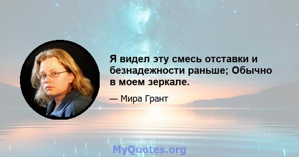 Я видел эту смесь отставки и безнадежности раньше; Обычно в моем зеркале.