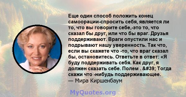 Еще один способ положить конец самоорации-спросить себя, является ли то, что вы говорите себе,-это то, что сказал бы друг, или что бы враг. Друзья поддерживают. Враги опустили нас и подрывают нашу уверенность. Так что,