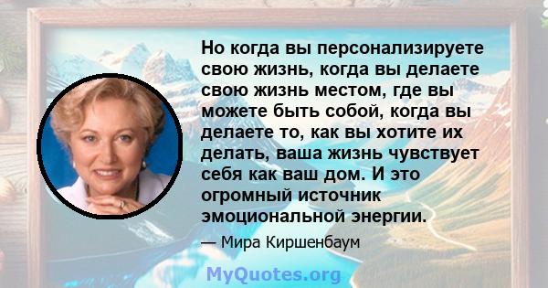 Но когда вы персонализируете свою жизнь, когда вы делаете свою жизнь местом, где вы можете быть собой, когда вы делаете то, как вы хотите их делать, ваша жизнь чувствует себя как ваш дом. И это огромный источник