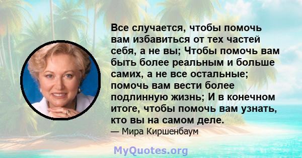 Все случается, чтобы помочь вам избавиться от тех частей себя, а не вы; Чтобы помочь вам быть более реальным и больше самих, а не все остальные; помочь вам вести более подлинную жизнь; И в конечном итоге, чтобы помочь