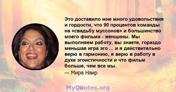 Это доставило мне много удовольствия и гордости, что 90 процентов команды на «свадьбу муссонов» и большинство моего фильма - женщины. Мы выполняем работу, вы знаете, гораздо меньшая игра эго ... и я действительно верю в 