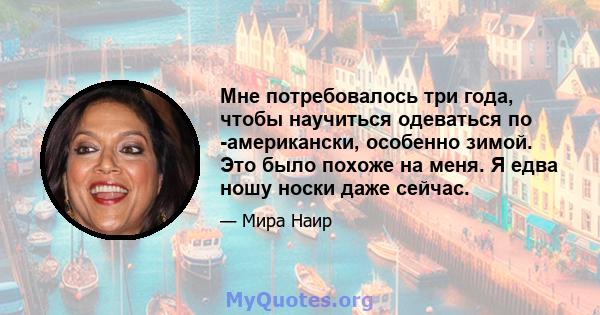 Мне потребовалось три года, чтобы научиться одеваться по -американски, особенно зимой. Это было похоже на меня. Я едва ношу носки даже сейчас.