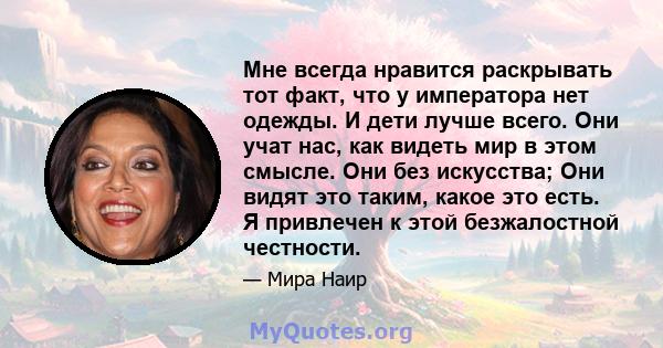 Мне всегда нравится раскрывать тот факт, что у императора нет одежды. И дети лучше всего. Они учат нас, как видеть мир в этом смысле. Они без искусства; Они видят это таким, какое это есть. Я привлечен к этой