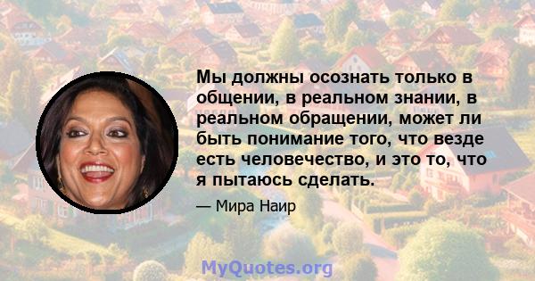 Мы должны осознать только в общении, в реальном знании, в реальном обращении, может ли быть понимание того, что везде есть человечество, и это то, что я пытаюсь сделать.