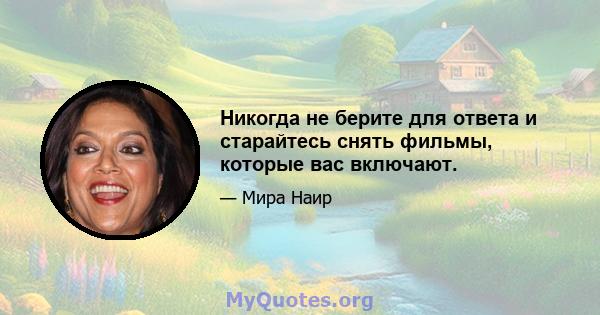 Никогда не берите для ответа и старайтесь снять фильмы, которые вас включают.