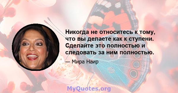 Никогда не относитесь к тому, что вы делаете как к ступени. Сделайте это полностью и следовать за ним полностью.