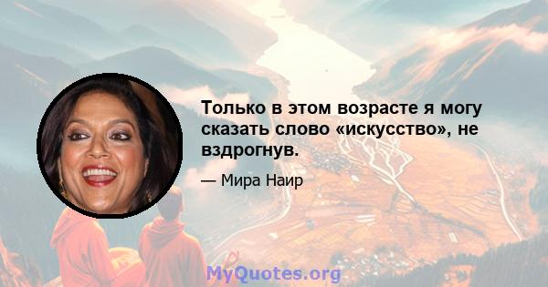 Только в этом возрасте я могу сказать слово «искусство», не вздрогнув.