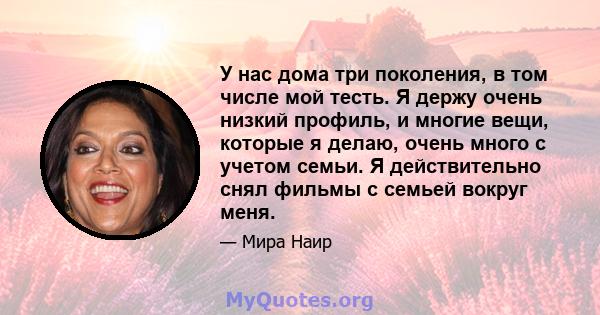 У нас дома три поколения, в том числе мой тесть. Я держу очень низкий профиль, и многие вещи, которые я делаю, очень много с учетом семьи. Я действительно снял фильмы с семьей вокруг меня.