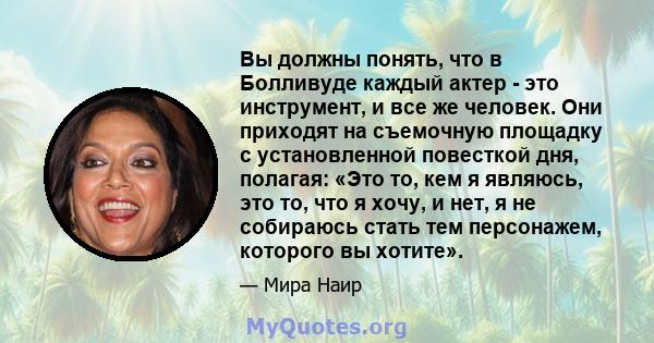 Вы должны понять, что в Болливуде каждый актер - это инструмент, и все же человек. Они приходят на съемочную площадку с установленной повесткой дня, полагая: «Это то, кем я являюсь, это то, что я хочу, и нет, я не