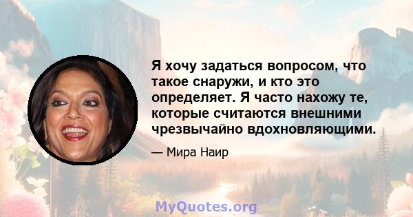 Я хочу задаться вопросом, что такое снаружи, и кто это определяет. Я часто нахожу те, которые считаются внешними чрезвычайно вдохновляющими.