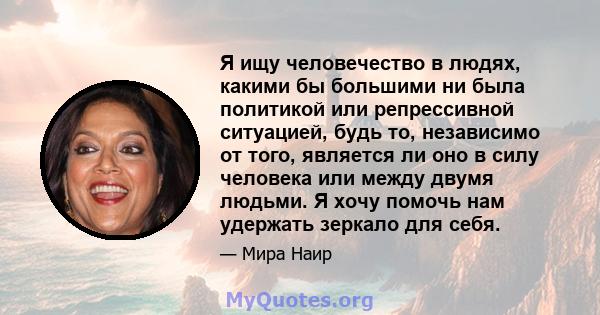 Я ищу человечество в людях, какими бы большими ни была политикой или репрессивной ситуацией, будь то, независимо от того, является ли оно в силу человека или между двумя людьми. Я хочу помочь нам удержать зеркало для