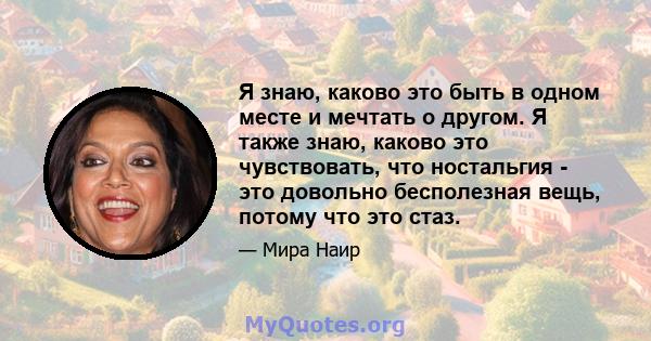 Я знаю, каково это быть в одном месте и мечтать о другом. Я также знаю, каково это чувствовать, что ностальгия - это довольно бесполезная вещь, потому что это стаз.